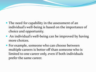  The need for capability in the assessment of an
individual’s well-being is based on the importance of
choice and opportunity.
 An individual’s well-being can be improved by having
more choices.
 For example, someone who can choose between
multiple careers is better off than someone who is
limited to one career only, even if both individuals
prefer the same career.
 
