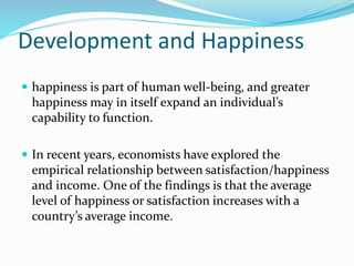 Development and Happiness
 happiness is part of human well-being, and greater
happiness may in itself expand an individual’s
capability to function.
 In recent years, economists have explored the
empirical relationship between satisfaction/happiness
and income. One of the findings is that the average
level of happiness or satisfaction increases with a
country’s average income.
 