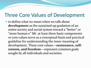 Three Core Values of Development
 to define what we mean when we talk about
development as the sustained up gradation of an
entire society and social system toward a “better” or
“more human e” life at least three basic components
or core values serve as a conceptual basis and practical
guideline for understanding the inner meaning of
development. These core values—sustenance, self-
esteem, and freedom—represent common goals
sought by all individuals and societies.
 