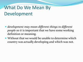 What Do We Mean By
Development
 development may mean different things to different
people so it is important that we have some working
definition or meaning.
 Without that we would be unable to determine which
country was actually developing and which was not.
 