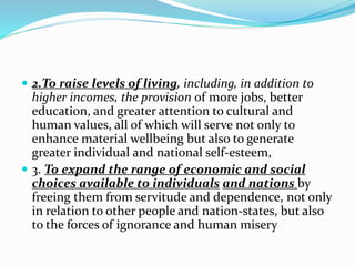 2.To raise levels of living, including, in addition to
higher incomes, the provision of more jobs, better
education, and greater attention to cultural and
human values, all of which will serve not only to
enhance material wellbeing but also to generate
greater individual and national self-esteem,
 3. To expand the range of economic and social
choices available to individuals and nations by
freeing them from servitude and dependence, not only
in relation to other people and nation-states, but also
to the forces of ignorance and human misery
 