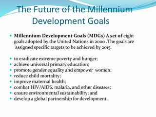 The Future of the Millennium
Development Goals
 Millennium Development Goals (MDGs) A set of eight
goals adopted by the United Nations in 2000 .The goals are
assigned specific targets to be achieved by 2015.
 to eradicate extreme poverty and hunger;
 achieve universal primary education;
 promote gender equality and empower women;
 reduce child mortality;
 improve maternal health;
 combat HIV/AIDS, malaria, and other diseases;
 ensure environmental sustainability; and
 develop a global partnership for development.
 
