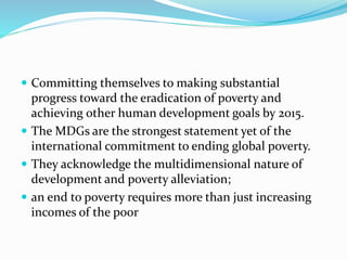  Committing themselves to making substantial
progress toward the eradication of poverty and
achieving other human development goals by 2015.
 The MDGs are the strongest statement yet of the
international commitment to ending global poverty.
 They acknowledge the multidimensional nature of
development and poverty alleviation;
 an end to poverty requires more than just increasing
incomes of the poor
 