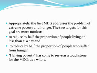  Appropriately, the first MDG addresses the problem of
extreme poverty and hunger. The two targets for this
goal are more modest:
 to reduce by half the proportion of people living on
less than $1 a day and
 to reduce by half the proportion of people who suffer
from hunger.
 “Halving poverty” has come to serve as a touchstone
for the MDGs as a whole.
 