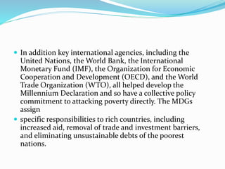  In addition key international agencies, including the
United Nations, the World Bank, the International
Monetary Fund (IMF), the Organization for Economic
Cooperation and Development (OECD), and the World
Trade Organization (WTO), all helped develop the
Millennium Declaration and so have a collective policy
commitment to attacking poverty directly. The MDGs
assign
 specific responsibilities to rich countries, including
increased aid, removal of trade and investment barriers,
and eliminating unsustainable debts of the poorest
nations.
 