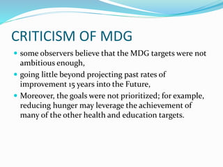 CRITICISM OF MDG
 some observers believe that the MDG targets were not
ambitious enough,
 going little beyond projecting past rates of
improvement 15 years into the Future,
 Moreover, the goals were not prioritized; for example,
reducing hunger may leverage the achievement of
many of the other health and education targets.
 