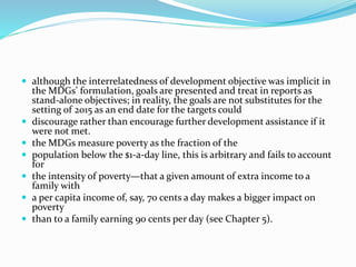  although the interrelatedness of development objective was implicit in
the MDGs’ formulation, goals are presented and treat in reports as
stand-alone objectives; in reality, the goals are not substitutes for the
setting of 2015 as an end date for the targets could
 discourage rather than encourage further development assistance if it
were not met.
 the MDGs measure poverty as the fraction of the
 population below the $1-a-day line, this is arbitrary and fails to account
for
 the intensity of poverty—that a given amount of extra income to a
family with
 a per capita income of, say, 70 cents a day makes a bigger impact on
poverty
 than to a family earning 90 cents per day (see Chapter 5).
 