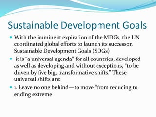Sustainable Development Goals
 With the imminent expiration of the MDGs, the UN
coordinated global efforts to launch its successor,
Sustainable Development Goals (SDGs)
 it is “a universal agenda” for all countries, developed
as well as developing and without exceptions, “to be
driven by five big, transformative shifts.” These
universal shifts are:
 1. Leave no one behind—to move “from reducing to
ending extreme
 