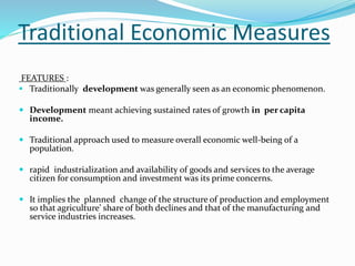 Traditional Economic Measures
FEATURES :
 Traditionally development was generally seen as an economic phenomenon.
 Development meant achieving sustained rates of growth in per capita
income.
 Traditional approach used to measure overall economic well-being of a
population.
 rapid industrialization and availability of goods and services to the average
citizen for consumption and investment was its prime concerns.
 It implies the planned change of the structure of production and employment
so that agriculture’ share of both declines and that of the manufacturing and
service industries increases.
 