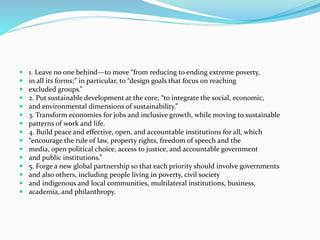  1. Leave no one behind—to move “from reducing to ending extreme poverty,
 in all its forms;” in particular, to “design goals that focus on reaching
 excluded groups.”
 2. Put sustainable development at the core, “to integrate the social, economic,
 and environmental dimensions of sustainability.”
 3. Transform economies for jobs and inclusive growth, while moving to sustainable
 patterns of work and life.
 4. Build peace and effective, open, and accountable institutions for all, which
 “encourage the rule of law, property rights, freedom of speech and the
 media, open political choice, access to justice, and accountable government
 and public institutions.”
 5. Forge a new global partnership so that each priority should involve governments
 and also others, including people living in poverty, civil society
 and indigenous and local communities, multilateral institutions, business,
 academia, and philanthropy.
 