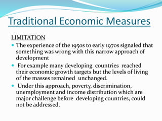 Traditional Economic Measures
LIMITATION
 The experience of the 1950s to early 1970s signaled that
something was wrong with this narrow approach of
development
 For example many developing countries reached
their economic growth targets but the levels of living
of the masses remained unchanged.
 Under this approach, poverty, discrimination,
unemployment and income distribution which are
major challenge before developing countries, could
not be addressed.
 