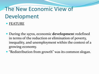 The New Economic View of
Development
 FEATURE
 During the 1970s, economic development redefined
in terms of the reduction or elimination of poverty,
inequality, and unemployment within the context of a
growing economy.
 “Redistribution from growth” was its common slogan.
 