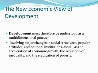 The New Economic View of
Development
 Development must therefore be understood as a
multidimensional process-
 involving major changes in social structures, popular
attitudes, and national institutions, as well as the
acceleration of economic growth, the reduction of
inequality, and the eradication of poverty.
 