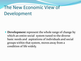The New Economic View of
Development
 Development represent the whole range of change by
which an entire social system tuned to the diverse
basic needs and aspirations of individuals and social
groups within that system, moves away from a
condition of life widely.
 