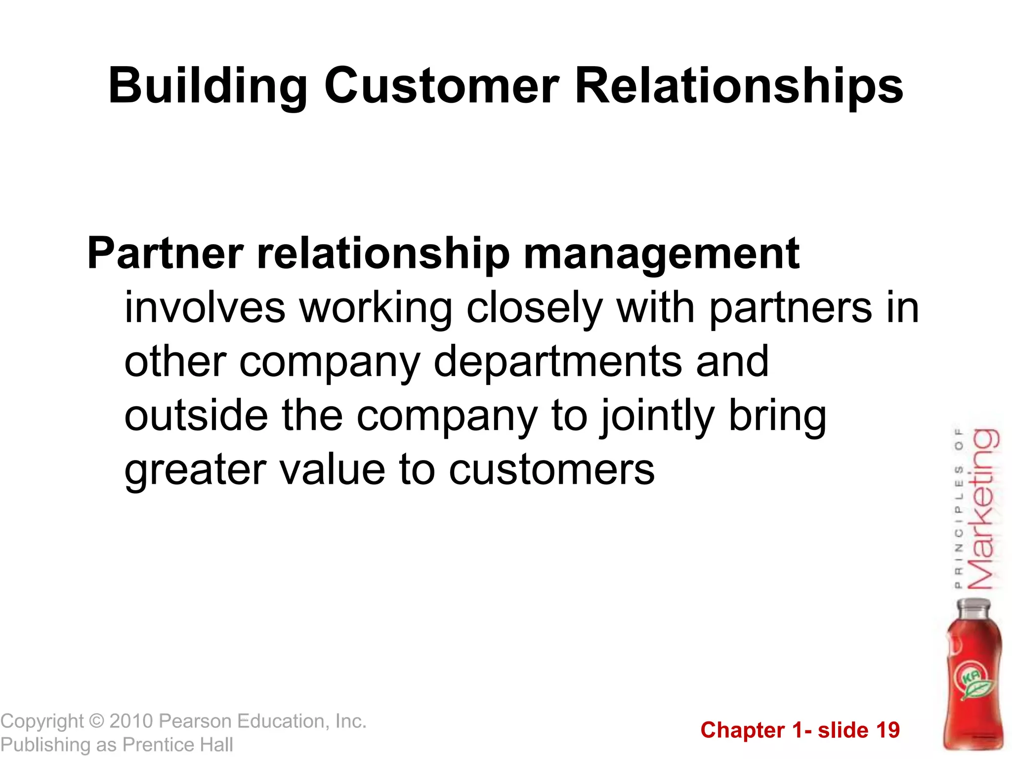 Chapter 1- slide 19
Copyright © 2010 Pearson Education, Inc.
Publishing as Prentice Hall
Building Customer Relationships
Partner relationship management
involves working closely with partners in
other company departments and
outside the company to jointly bring
greater value to customers
 