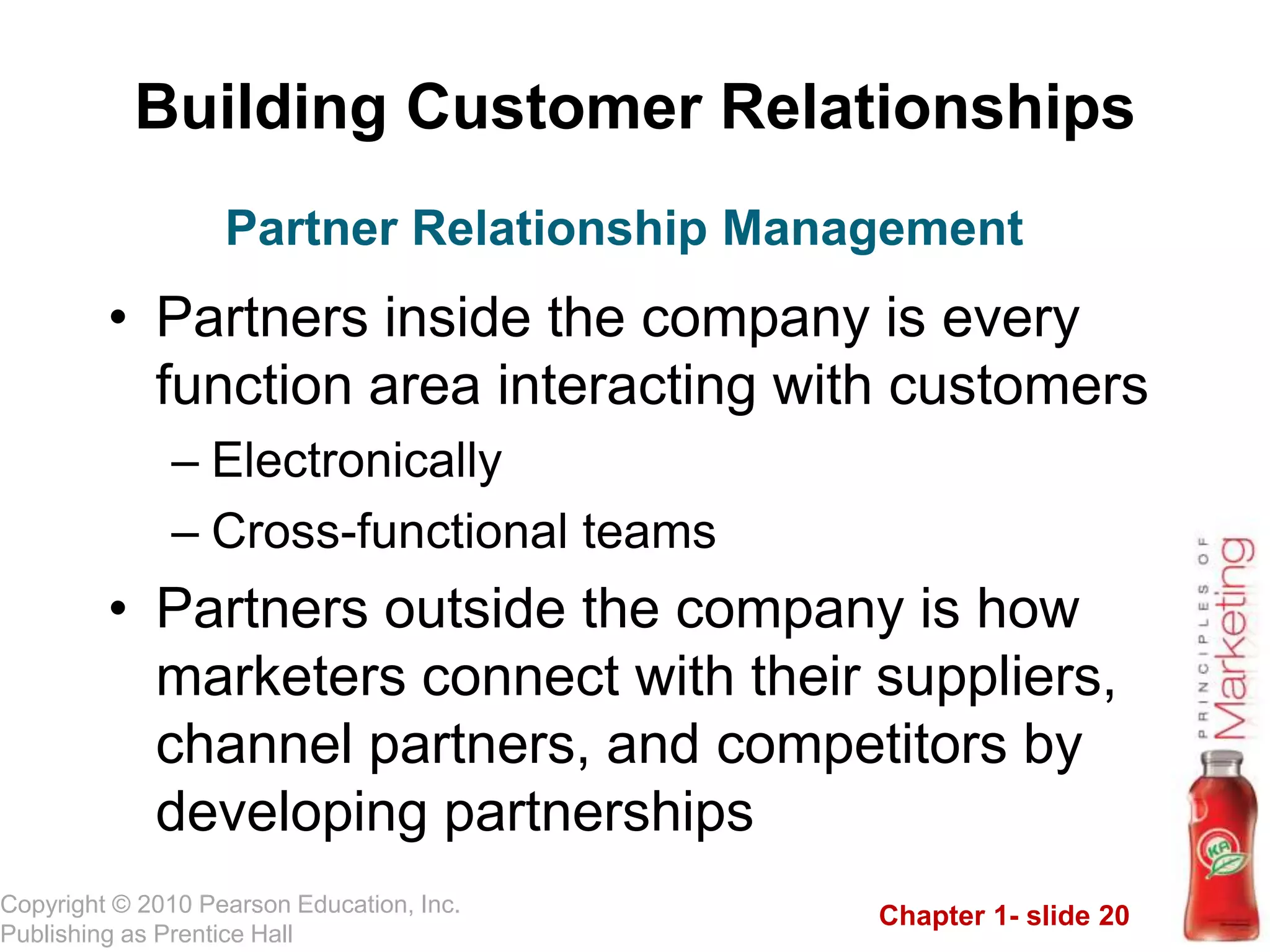 Chapter 1- slide 20
Copyright © 2010 Pearson Education, Inc.
Publishing as Prentice Hall
Building Customer Relationships
• Partners inside the company is every
function area interacting with customers
– Electronically
– Cross-functional teams
• Partners outside the company is how
marketers connect with their suppliers,
channel partners, and competitors by
developing partnerships
Partner Relationship Management
 