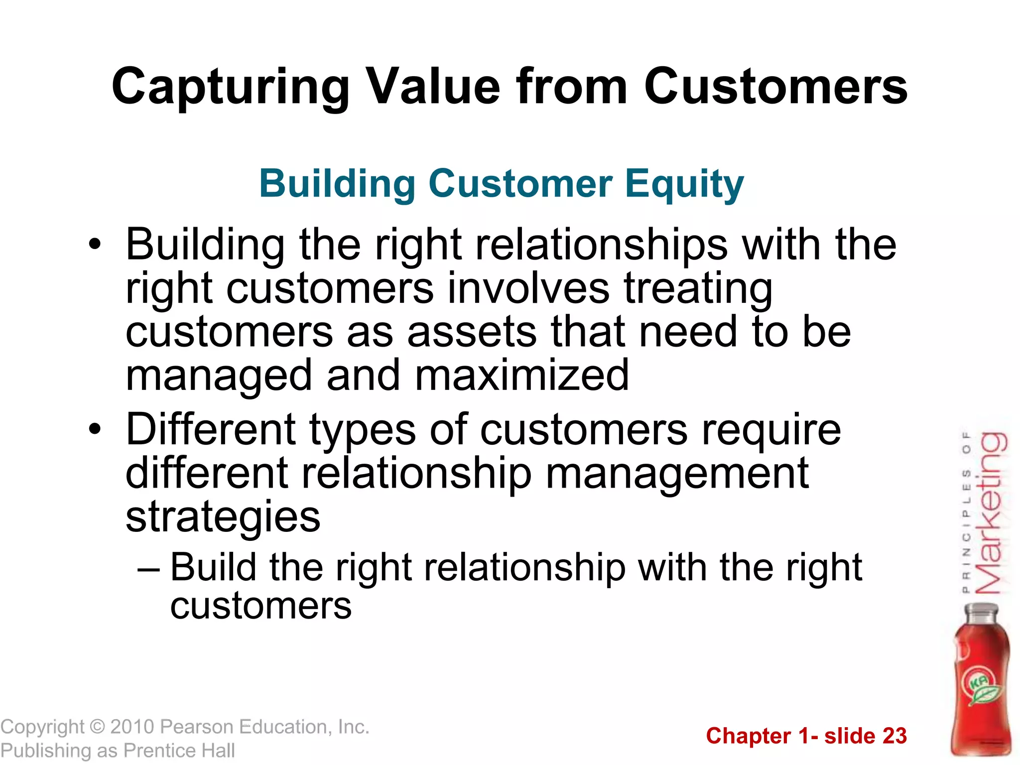 Chapter 1- slide 23
Copyright © 2010 Pearson Education, Inc.
Publishing as Prentice Hall
Capturing Value from Customers
• Building the right relationships with the
right customers involves treating
customers as assets that need to be
managed and maximized
• Different types of customers require
different relationship management
strategies
– Build the right relationship with the right
customers
Building Customer Equity
 