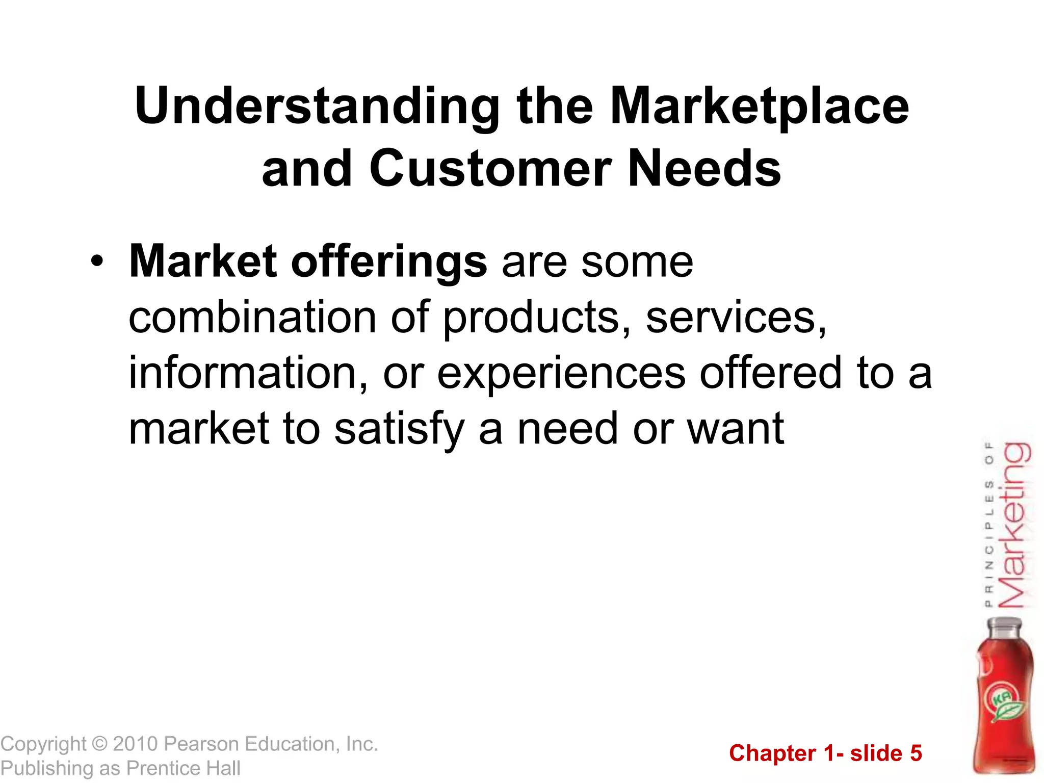 Chapter 1- slide 5
Copyright © 2010 Pearson Education, Inc.
Publishing as Prentice Hall
• Market offerings are some
combination of products, services,
information, or experiences offered to a
market to satisfy a need or want
Understanding the Marketplace
and Customer Needs
 
