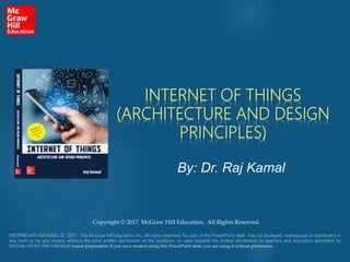 INTERNET OF THINGS
(ARCHITECTURE AND DESIGN
PRINCIPLES)
By: Dr. Raj Kamal
PROPRIETARY MATERIAL © 2017 The McGraw Hill Education, Inc. All rights reserved. No part of this PowerPoint slide may be displayed, reproduced or distributed in
any form or by any means, without the prior written permission of the publisher, or used beyond the limited distribution to teachers and educators permitted by
McGraw Hill for their individual course preparation. If you are a student using this PowerPoint slide, you are using it without permission.
Copyright © 2017 McGraw Hill Education, All Rights Reserved.
 