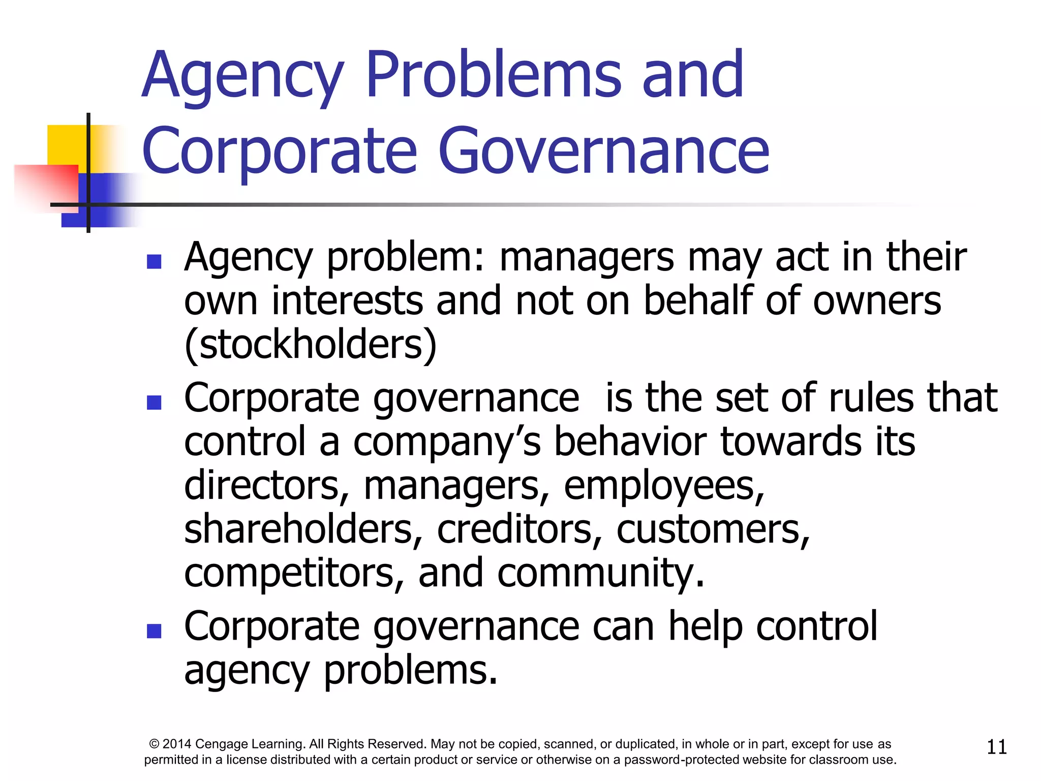 © 2014 Cengage Learning. All Rights Reserved. May not be copied, scanned, or duplicated, in whole or in part, except for use as
permitted in a license distributed with a certain product or service or otherwise on a password-protected website for classroom use.
11
Agency Problems and
Corporate Governance
 Agency problem: managers may act in their
own interests and not on behalf of owners
(stockholders)
 Corporate governance is the set of rules that
control a company’s behavior towards its
directors, managers, employees,
shareholders, creditors, customers,
competitors, and community.
 Corporate governance can help control
agency problems.
 