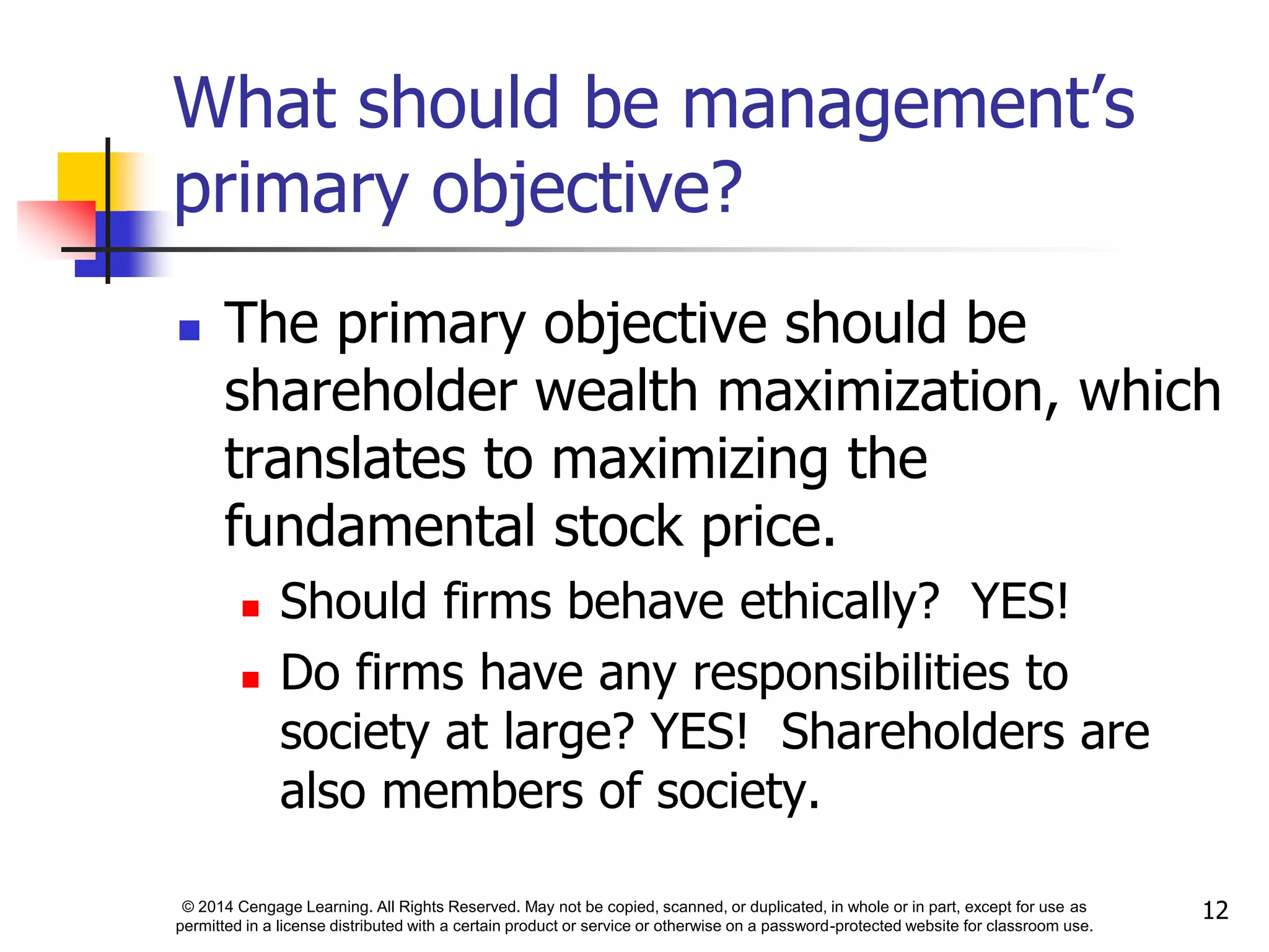 © 2014 Cengage Learning. All Rights Reserved. May not be copied, scanned, or duplicated, in whole or in part, except for use as
permitted in a license distributed with a certain product or service or otherwise on a password-protected website for classroom use.
12
What should be management’s
primary objective?
 The primary objective should be
shareholder wealth maximization, which
translates to maximizing the
fundamental stock price.
 Should firms behave ethically? YES!
 Do firms have any responsibilities to
society at large? YES! Shareholders are
also members of society.
 