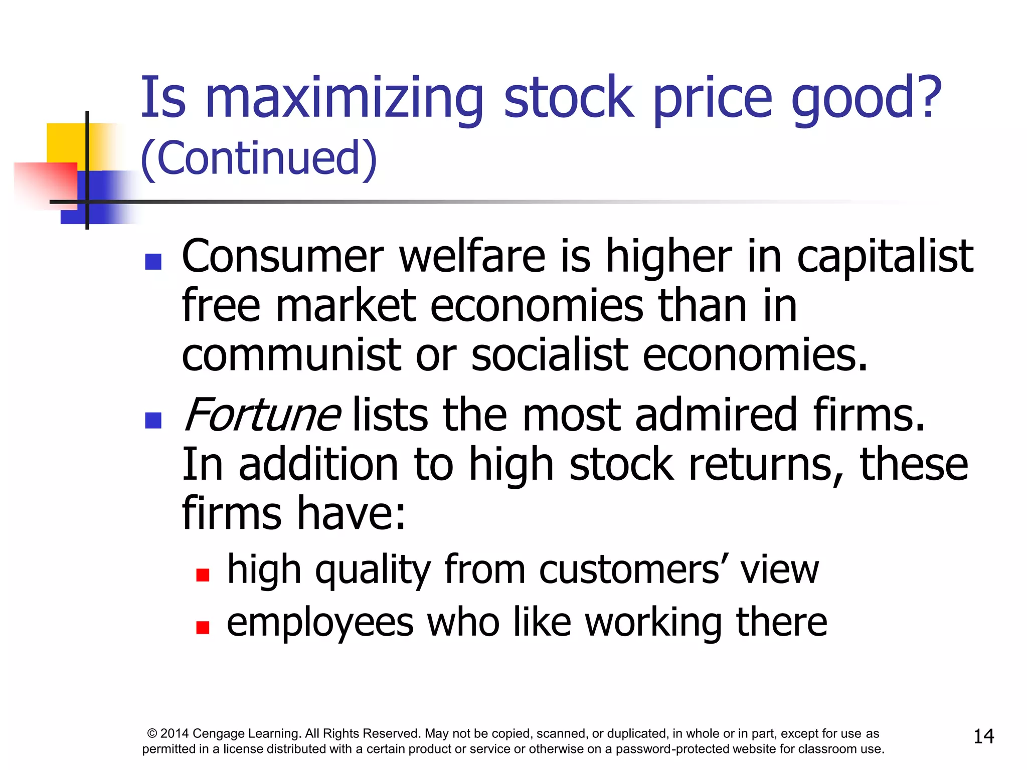 © 2014 Cengage Learning. All Rights Reserved. May not be copied, scanned, or duplicated, in whole or in part, except for use as
permitted in a license distributed with a certain product or service or otherwise on a password-protected website for classroom use.
14
Is maximizing stock price good?
(Continued)
 Consumer welfare is higher in capitalist
free market economies than in
communist or socialist economies.
 Fortune lists the most admired firms.
In addition to high stock returns, these
firms have:
 high quality from customers’ view
 employees who like working there
 