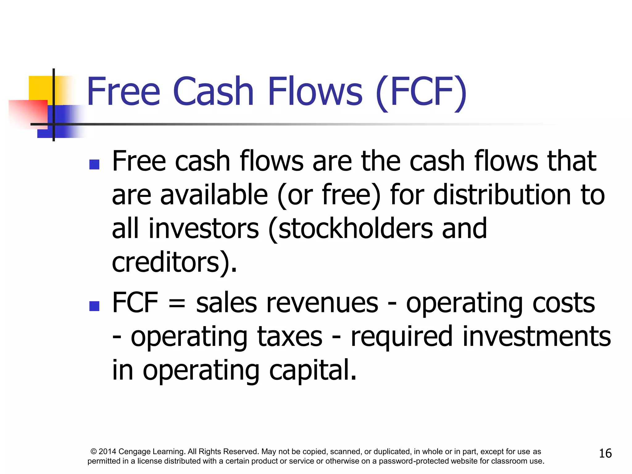© 2014 Cengage Learning. All Rights Reserved. May not be copied, scanned, or duplicated, in whole or in part, except for use as
permitted in a license distributed with a certain product or service or otherwise on a password-protected website for classroom use.
16
Free Cash Flows (FCF)
 Free cash flows are the cash flows that
are available (or free) for distribution to
all investors (stockholders and
creditors).
 FCF = sales revenues - operating costs
- operating taxes - required investments
in operating capital.
 