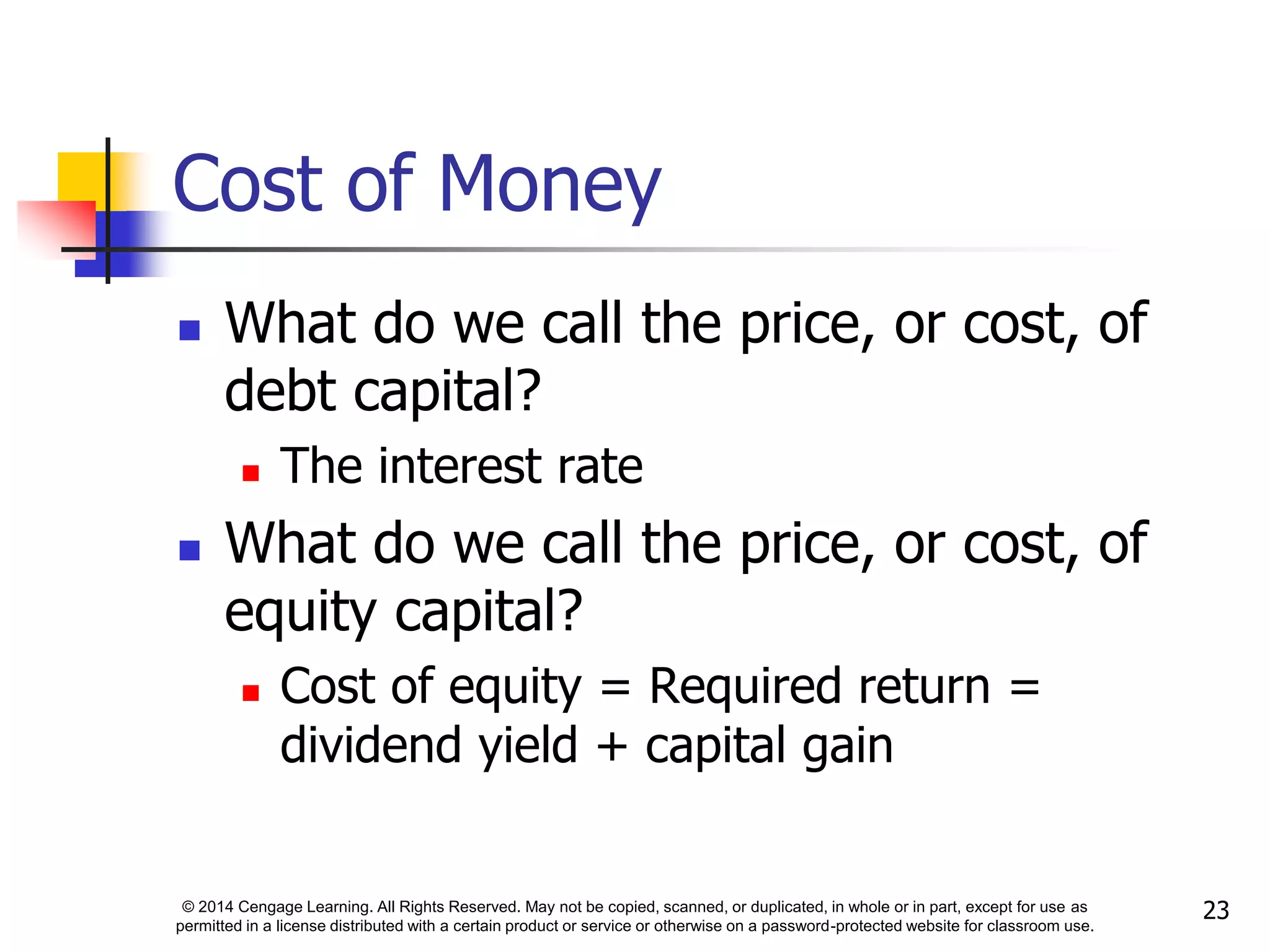 © 2014 Cengage Learning. All Rights Reserved. May not be copied, scanned, or duplicated, in whole or in part, except for use as
permitted in a license distributed with a certain product or service or otherwise on a password-protected website for classroom use.
23
Cost of Money
 What do we call the price, or cost, of
debt capital?
 The interest rate
 What do we call the price, or cost, of
equity capital?
 Cost of equity = Required return =
dividend yield + capital gain
 