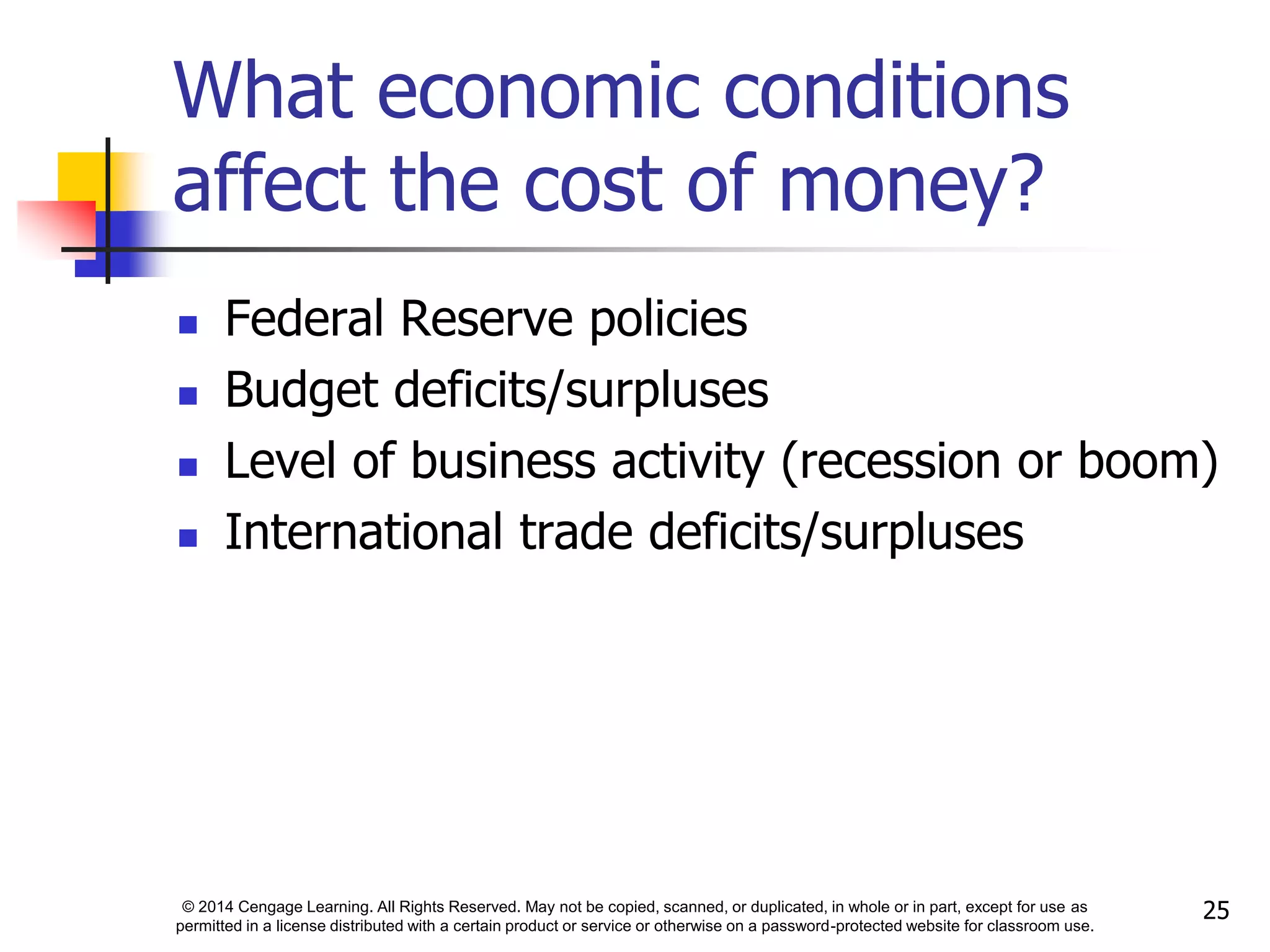 © 2014 Cengage Learning. All Rights Reserved. May not be copied, scanned, or duplicated, in whole or in part, except for use as
permitted in a license distributed with a certain product or service or otherwise on a password-protected website for classroom use.
25
What economic conditions
affect the cost of money?
 Federal Reserve policies
 Budget deficits/surpluses
 Level of business activity (recession or boom)
 International trade deficits/surpluses
 
