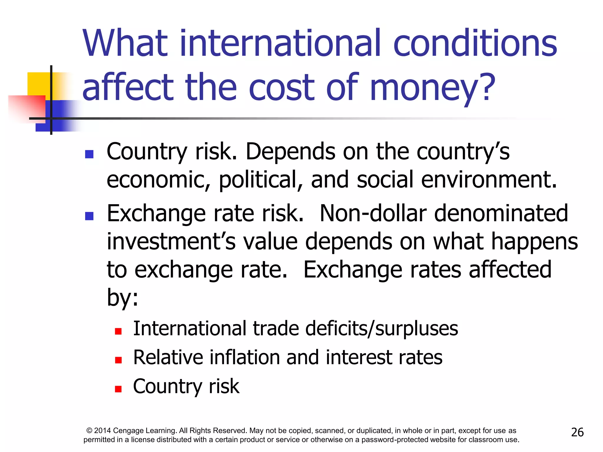 © 2014 Cengage Learning. All Rights Reserved. May not be copied, scanned, or duplicated, in whole or in part, except for use as
permitted in a license distributed with a certain product or service or otherwise on a password-protected website for classroom use.
26
What international conditions
affect the cost of money?
 Country risk. Depends on the country’s
economic, political, and social environment.
 Exchange rate risk. Non-dollar denominated
investment’s value depends on what happens
to exchange rate. Exchange rates affected
by:
 International trade deficits/surpluses
 Relative inflation and interest rates
 Country risk
 