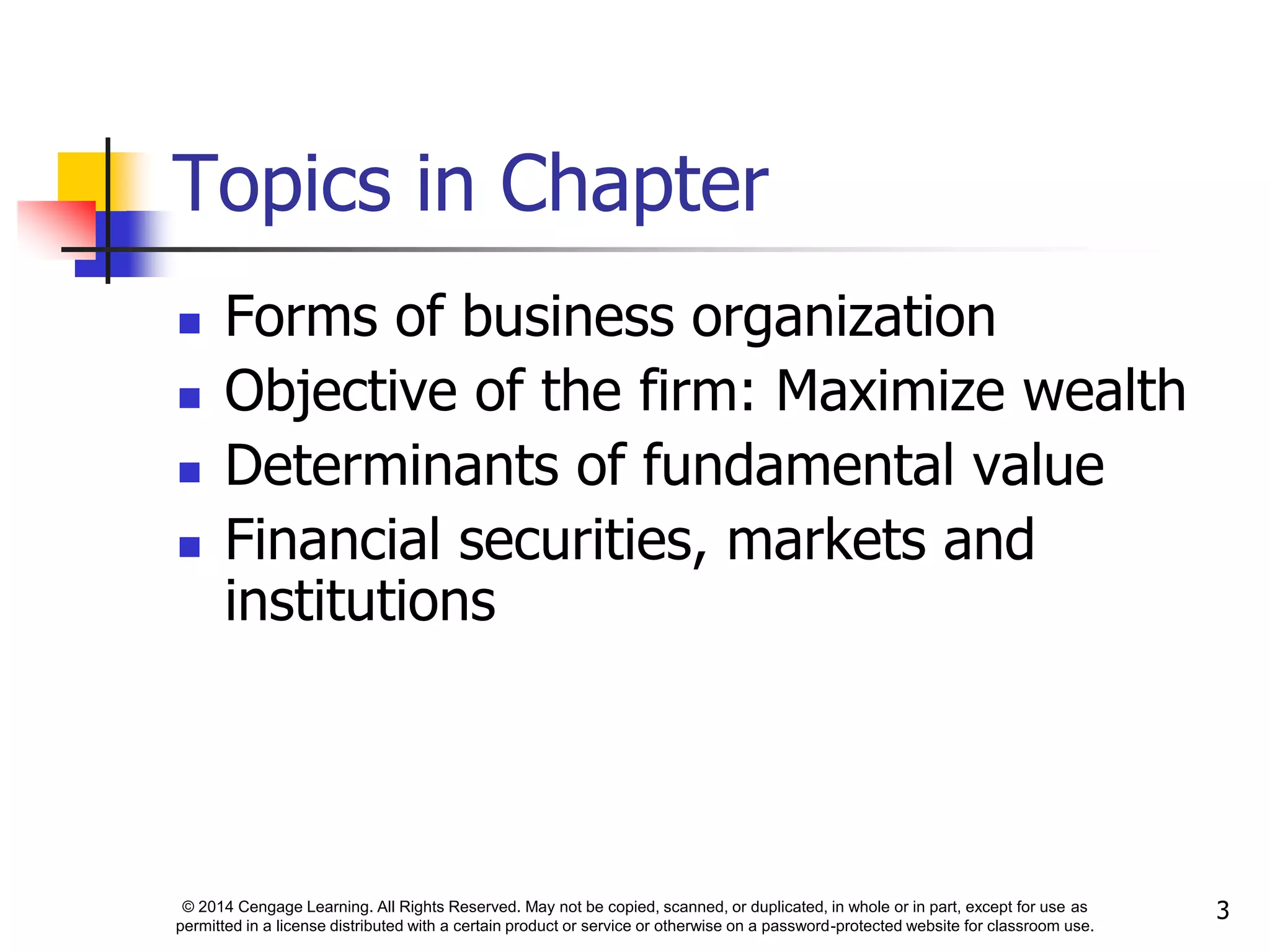 © 2014 Cengage Learning. All Rights Reserved. May not be copied, scanned, or duplicated, in whole or in part, except for use as
permitted in a license distributed with a certain product or service or otherwise on a password-protected website for classroom use.
3
Topics in Chapter
 Forms of business organization
 Objective of the firm: Maximize wealth
 Determinants of fundamental value
 Financial securities, markets and
institutions
 