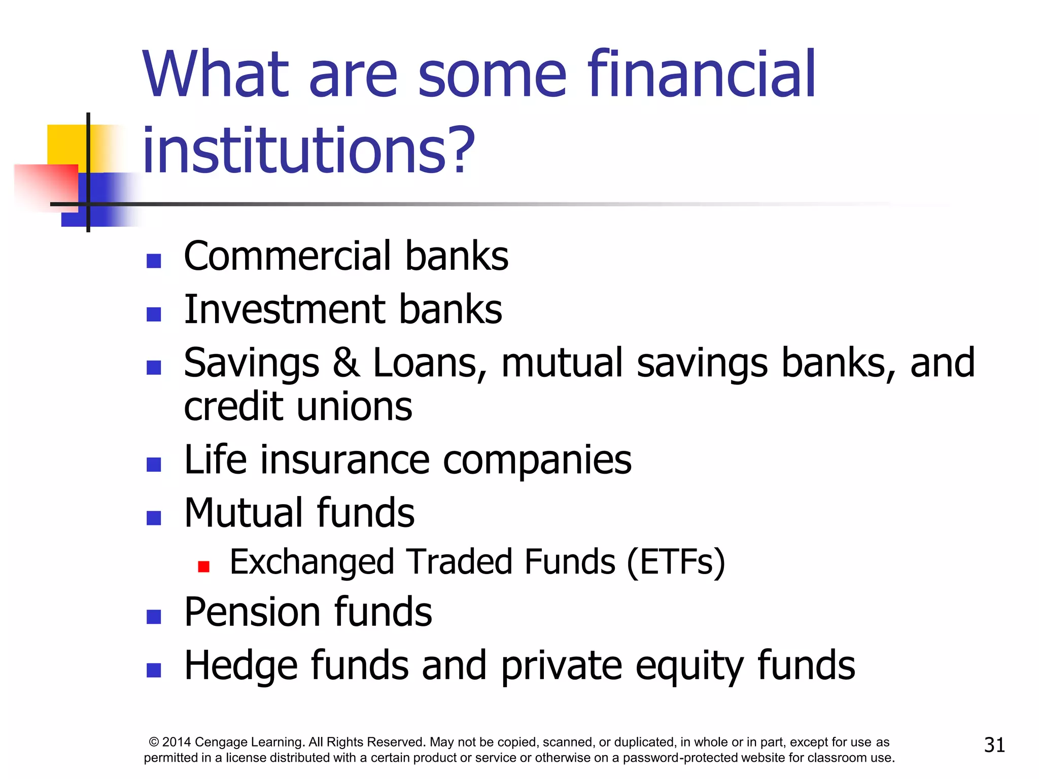 © 2014 Cengage Learning. All Rights Reserved. May not be copied, scanned, or duplicated, in whole or in part, except for use as
permitted in a license distributed with a certain product or service or otherwise on a password-protected website for classroom use.
31
What are some financial
institutions?
 Commercial banks
 Investment banks
 Savings & Loans, mutual savings banks, and
credit unions
 Life insurance companies
 Mutual funds
 Exchanged Traded Funds (ETFs)
 Pension funds
 Hedge funds and private equity funds
 