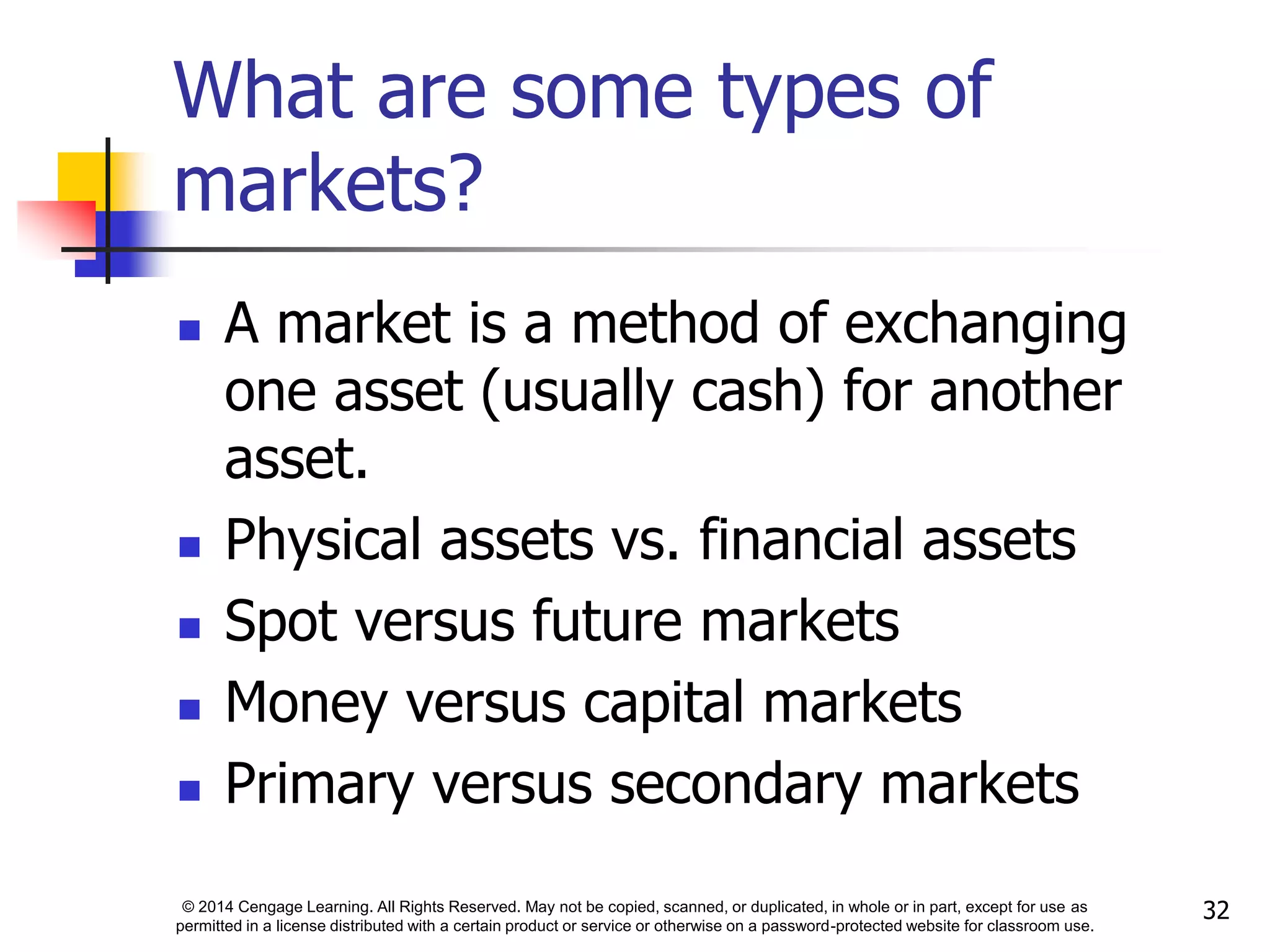 © 2014 Cengage Learning. All Rights Reserved. May not be copied, scanned, or duplicated, in whole or in part, except for use as
permitted in a license distributed with a certain product or service or otherwise on a password-protected website for classroom use.
32
What are some types of
markets?
 A market is a method of exchanging
one asset (usually cash) for another
asset.
 Physical assets vs. financial assets
 Spot versus future markets
 Money versus capital markets
 Primary versus secondary markets
 
