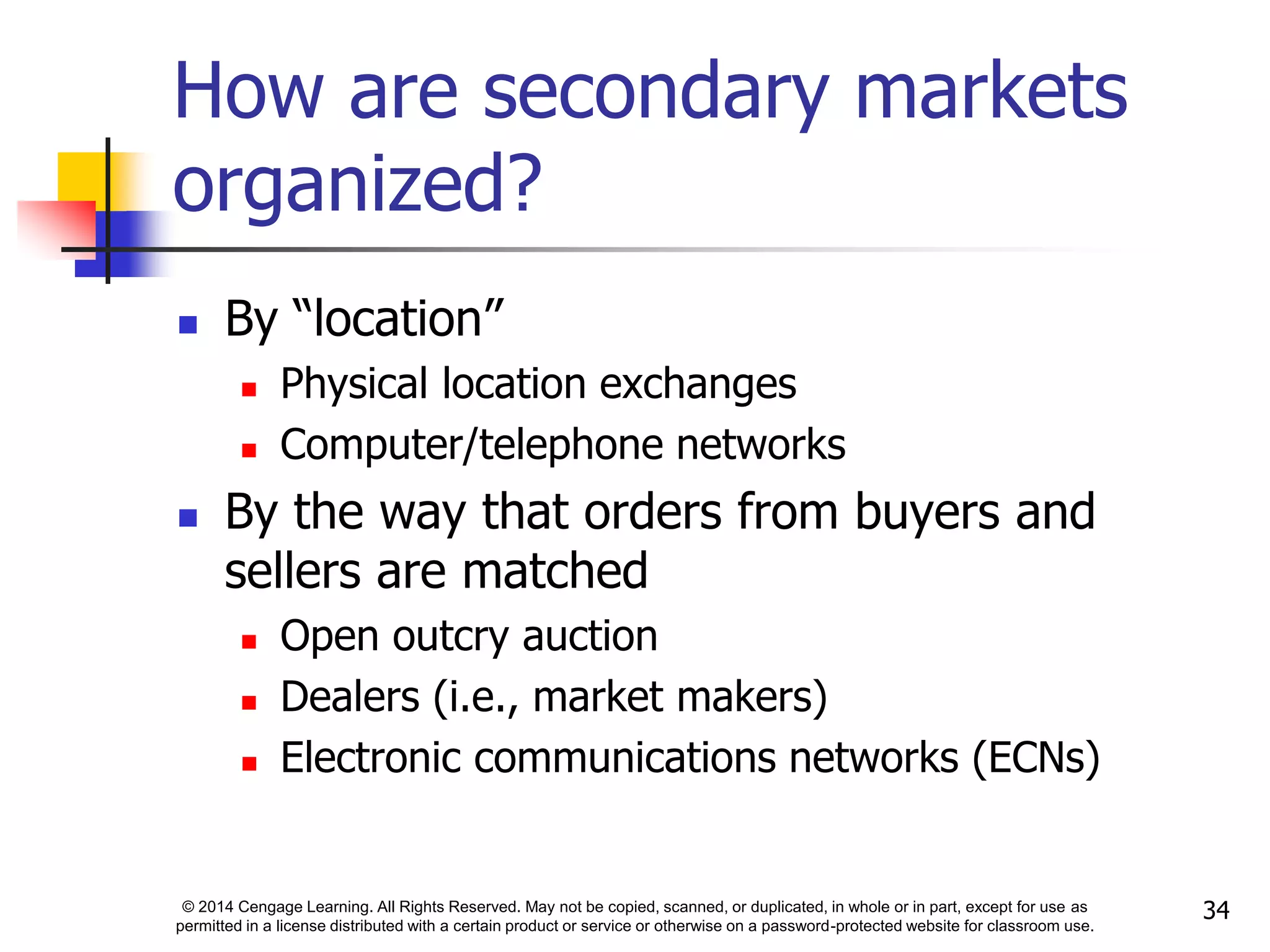 © 2014 Cengage Learning. All Rights Reserved. May not be copied, scanned, or duplicated, in whole or in part, except for use as
permitted in a license distributed with a certain product or service or otherwise on a password-protected website for classroom use.
34
How are secondary markets
organized?
 By “location”
 Physical location exchanges
 Computer/telephone networks
 By the way that orders from buyers and
sellers are matched
 Open outcry auction
 Dealers (i.e., market makers)
 Electronic communications networks (ECNs)
 