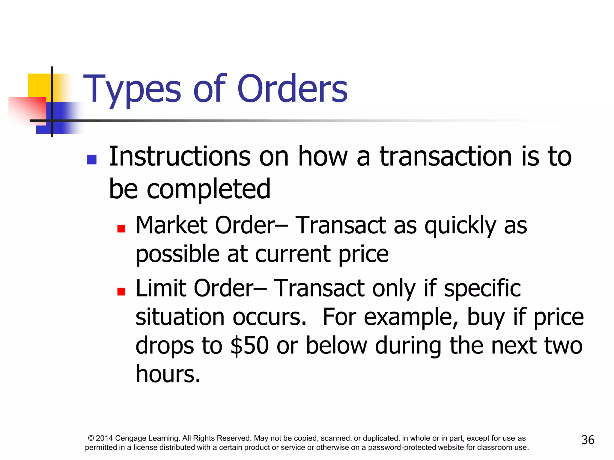 © 2014 Cengage Learning. All Rights Reserved. May not be copied, scanned, or duplicated, in whole or in part, except for use as
permitted in a license distributed with a certain product or service or otherwise on a password-protected website for classroom use.
36
Types of Orders
 Instructions on how a transaction is to
be completed
 Market Order– Transact as quickly as
possible at current price
 Limit Order– Transact only if specific
situation occurs. For example, buy if price
drops to $50 or below during the next two
hours.
 