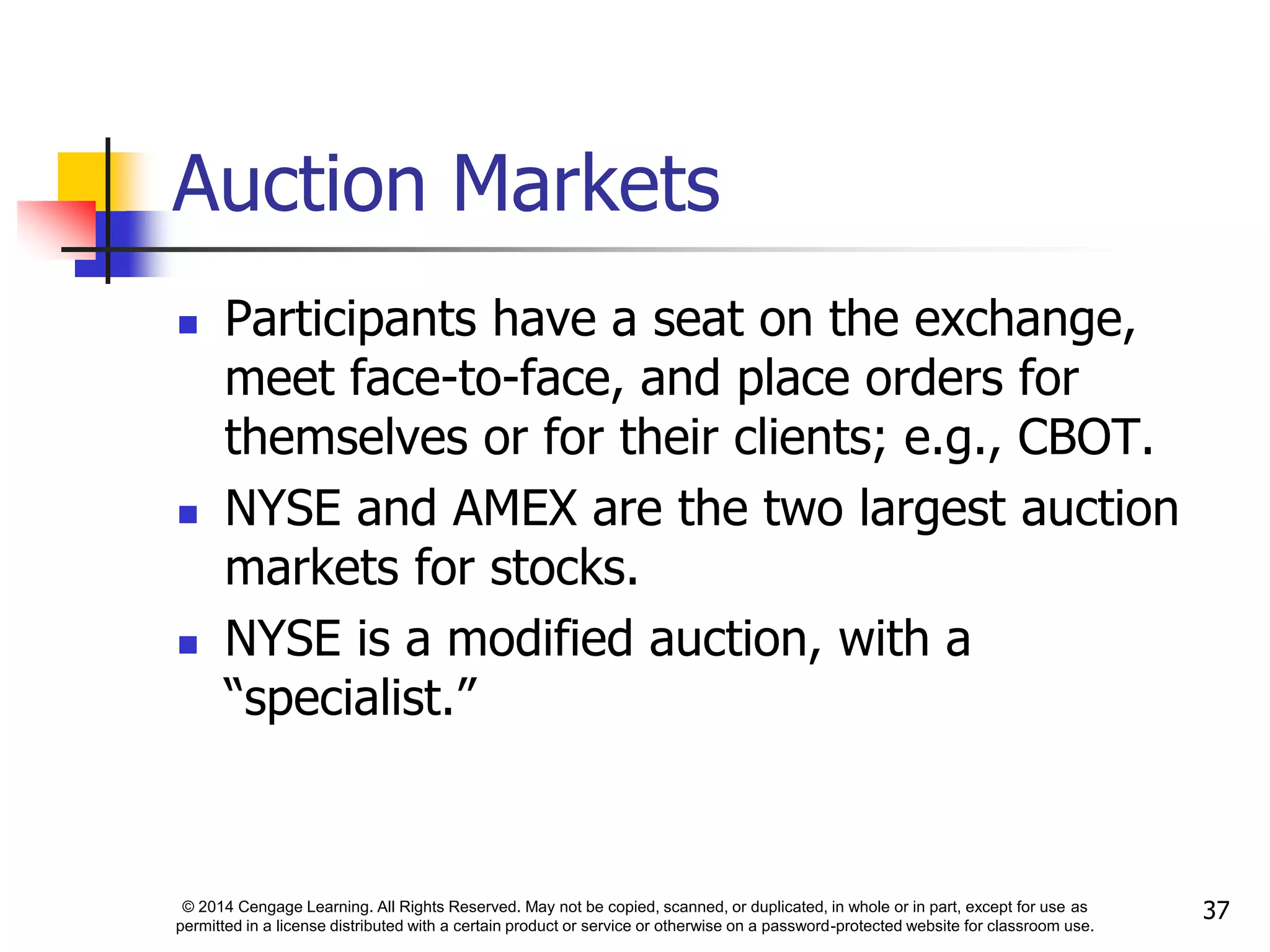 © 2014 Cengage Learning. All Rights Reserved. May not be copied, scanned, or duplicated, in whole or in part, except for use as
permitted in a license distributed with a certain product or service or otherwise on a password-protected website for classroom use.
37
Auction Markets
 Participants have a seat on the exchange,
meet face-to-face, and place orders for
themselves or for their clients; e.g., CBOT.
 NYSE and AMEX are the two largest auction
markets for stocks.
 NYSE is a modified auction, with a
“specialist.”
 