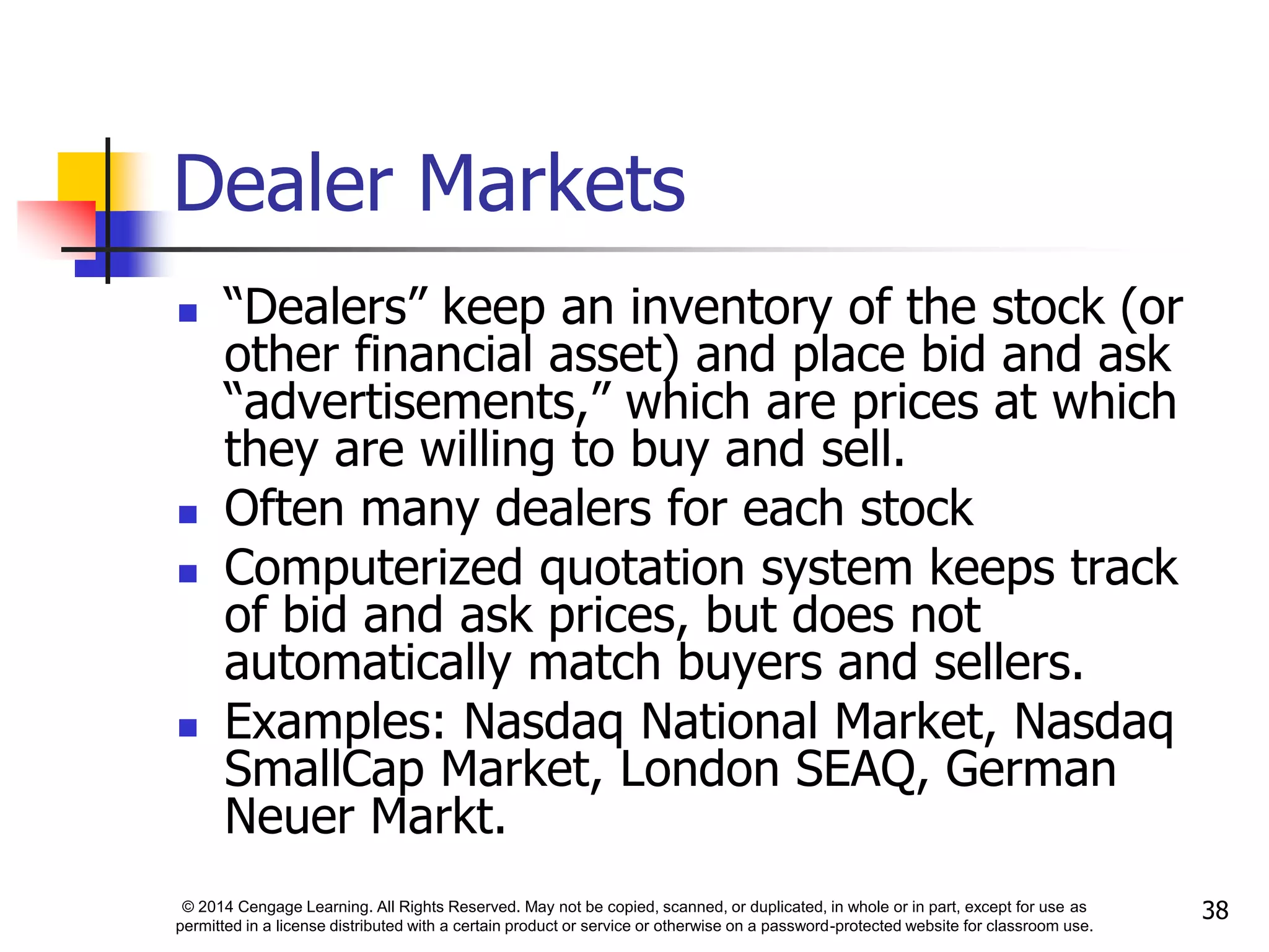 © 2014 Cengage Learning. All Rights Reserved. May not be copied, scanned, or duplicated, in whole or in part, except for use as
permitted in a license distributed with a certain product or service or otherwise on a password-protected website for classroom use.
38
Dealer Markets
 “Dealers” keep an inventory of the stock (or
other financial asset) and place bid and ask
“advertisements,” which are prices at which
they are willing to buy and sell.
 Often many dealers for each stock
 Computerized quotation system keeps track
of bid and ask prices, but does not
automatically match buyers and sellers.
 Examples: Nasdaq National Market, Nasdaq
SmallCap Market, London SEAQ, German
Neuer Markt.
 