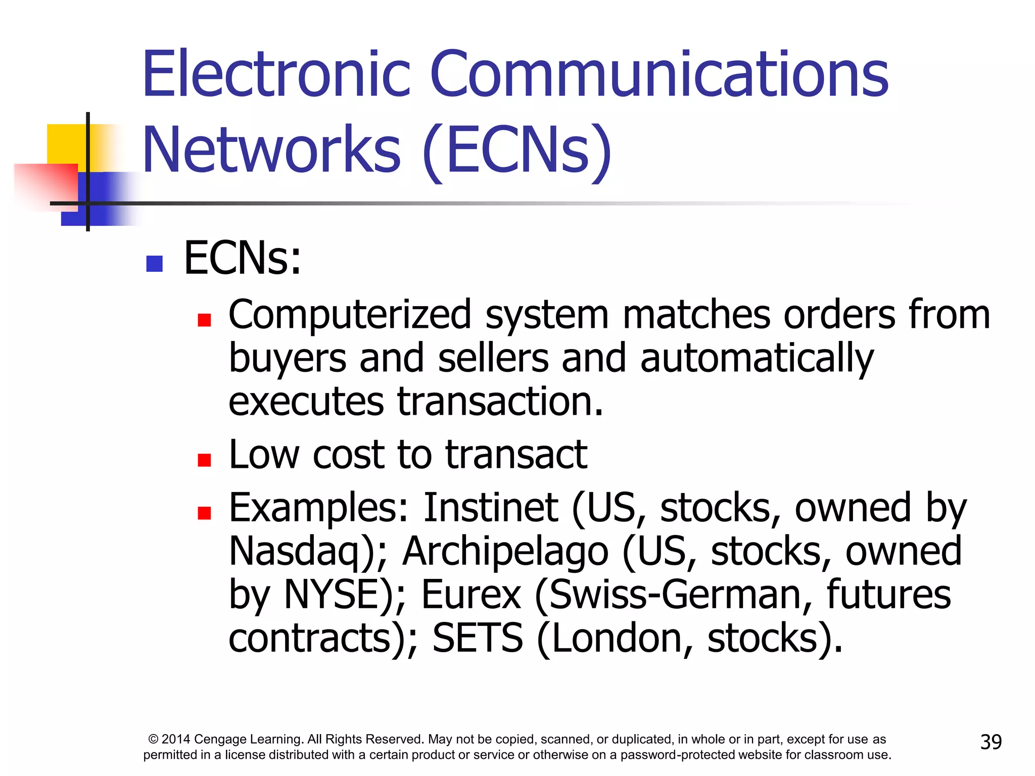 © 2014 Cengage Learning. All Rights Reserved. May not be copied, scanned, or duplicated, in whole or in part, except for use as
permitted in a license distributed with a certain product or service or otherwise on a password-protected website for classroom use.
39
Electronic Communications
Networks (ECNs)
 ECNs:
 Computerized system matches orders from
buyers and sellers and automatically
executes transaction.
 Low cost to transact
 Examples: Instinet (US, stocks, owned by
Nasdaq); Archipelago (US, stocks, owned
by NYSE); Eurex (Swiss-German, futures
contracts); SETS (London, stocks).
 