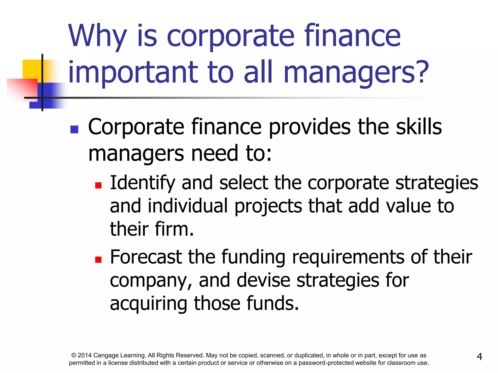 © 2014 Cengage Learning. All Rights Reserved. May not be copied, scanned, or duplicated, in whole or in part, except for use as
permitted in a license distributed with a certain product or service or otherwise on a password-protected website for classroom use.
4
Why is corporate finance
important to all managers?
 Corporate finance provides the skills
managers need to:
 Identify and select the corporate strategies
and individual projects that add value to
their firm.
 Forecast the funding requirements of their
company, and devise strategies for
acquiring those funds.
 