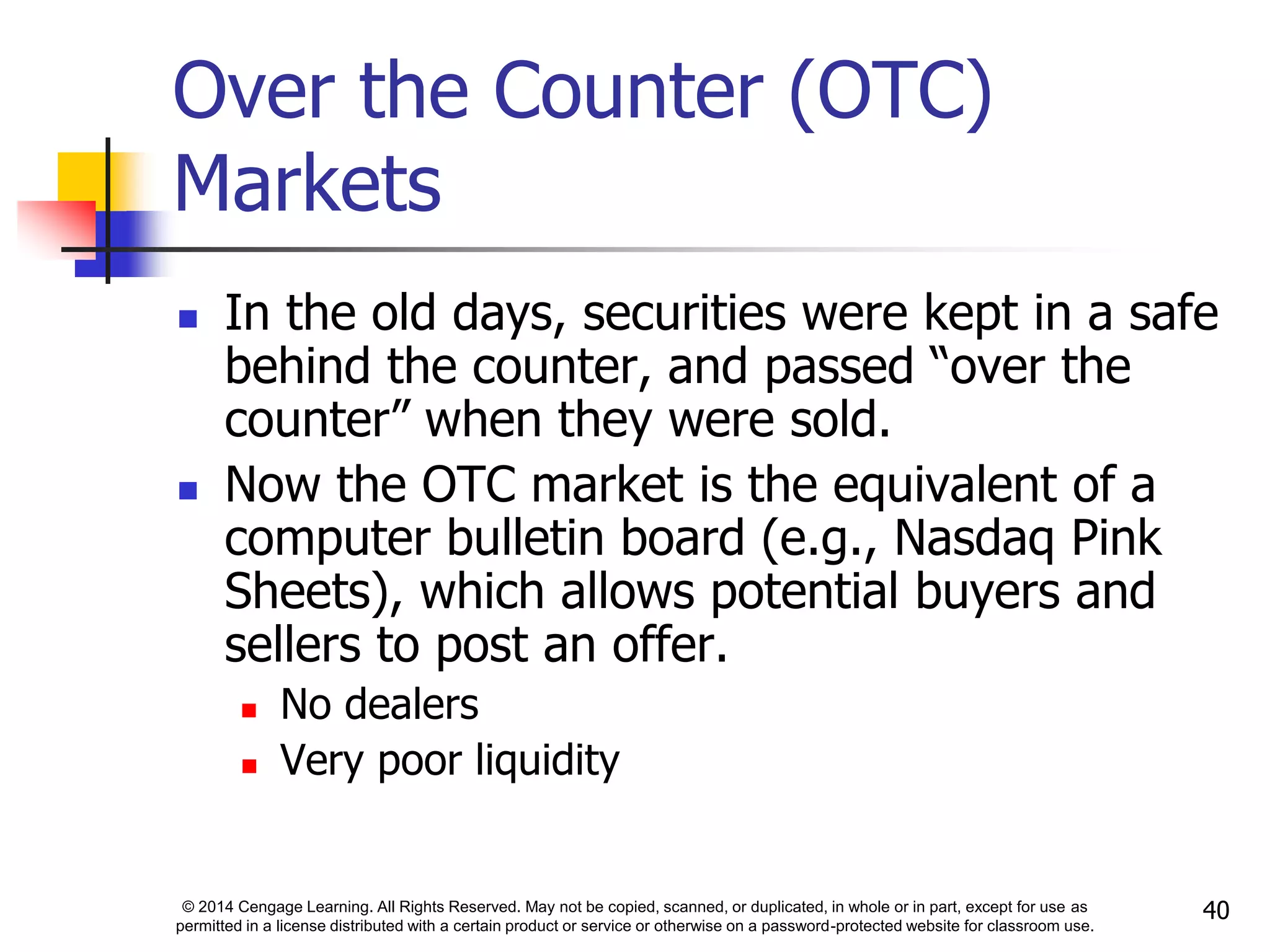 © 2014 Cengage Learning. All Rights Reserved. May not be copied, scanned, or duplicated, in whole or in part, except for use as
permitted in a license distributed with a certain product or service or otherwise on a password-protected website for classroom use.
40
Over the Counter (OTC)
Markets
 In the old days, securities were kept in a safe
behind the counter, and passed “over the
counter” when they were sold.
 Now the OTC market is the equivalent of a
computer bulletin board (e.g., Nasdaq Pink
Sheets), which allows potential buyers and
sellers to post an offer.
 No dealers
 Very poor liquidity
 