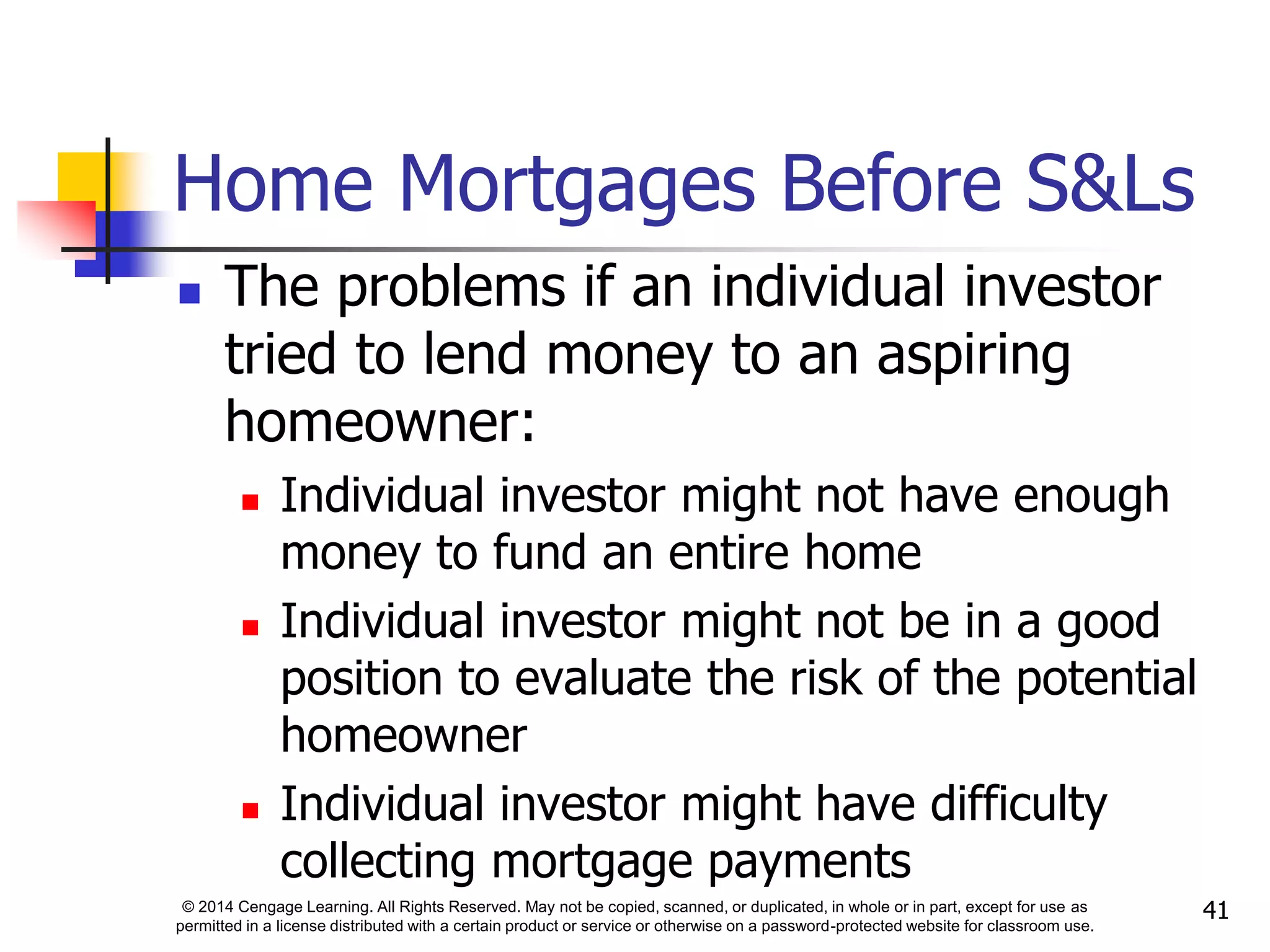 © 2014 Cengage Learning. All Rights Reserved. May not be copied, scanned, or duplicated, in whole or in part, except for use as
permitted in a license distributed with a certain product or service or otherwise on a password-protected website for classroom use.
41
Home Mortgages Before S&Ls
 The problems if an individual investor
tried to lend money to an aspiring
homeowner:
 Individual investor might not have enough
money to fund an entire home
 Individual investor might not be in a good
position to evaluate the risk of the potential
homeowner
 Individual investor might have difficulty
collecting mortgage payments
 