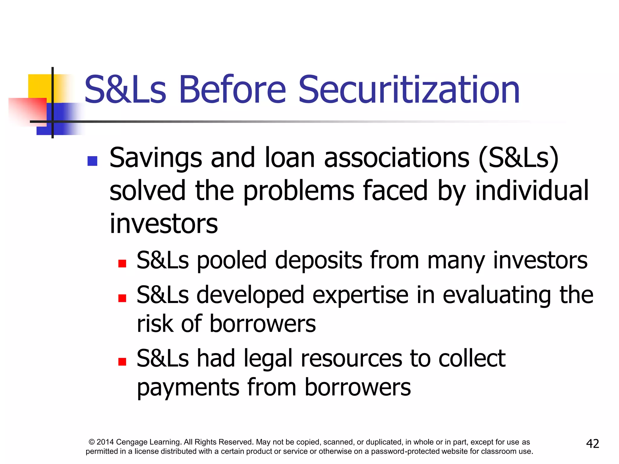 © 2014 Cengage Learning. All Rights Reserved. May not be copied, scanned, or duplicated, in whole or in part, except for use as
permitted in a license distributed with a certain product or service or otherwise on a password-protected website for classroom use.
42
S&Ls Before Securitization
 Savings and loan associations (S&Ls)
solved the problems faced by individual
investors
 S&Ls pooled deposits from many investors
 S&Ls developed expertise in evaluating the
risk of borrowers
 S&Ls had legal resources to collect
payments from borrowers
 