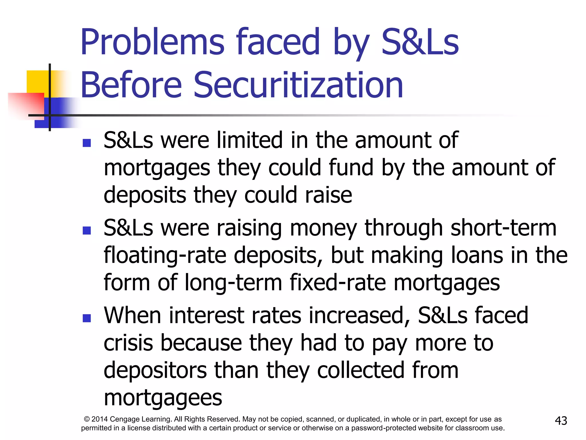 © 2014 Cengage Learning. All Rights Reserved. May not be copied, scanned, or duplicated, in whole or in part, except for use as
permitted in a license distributed with a certain product or service or otherwise on a password-protected website for classroom use.
43
Problems faced by S&Ls
Before Securitization
 S&Ls were limited in the amount of
mortgages they could fund by the amount of
deposits they could raise
 S&Ls were raising money through short-term
floating-rate deposits, but making loans in the
form of long-term fixed-rate mortgages
 When interest rates increased, S&Ls faced
crisis because they had to pay more to
depositors than they collected from
mortgagees
 