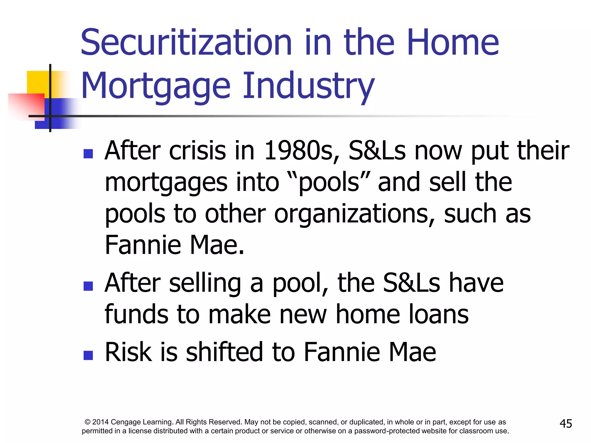 © 2014 Cengage Learning. All Rights Reserved. May not be copied, scanned, or duplicated, in whole or in part, except for use as
permitted in a license distributed with a certain product or service or otherwise on a password-protected website for classroom use.
45
Securitization in the Home
Mortgage Industry
 After crisis in 1980s, S&Ls now put their
mortgages into “pools” and sell the
pools to other organizations, such as
Fannie Mae.
 After selling a pool, the S&Ls have
funds to make new home loans
 Risk is shifted to Fannie Mae
 