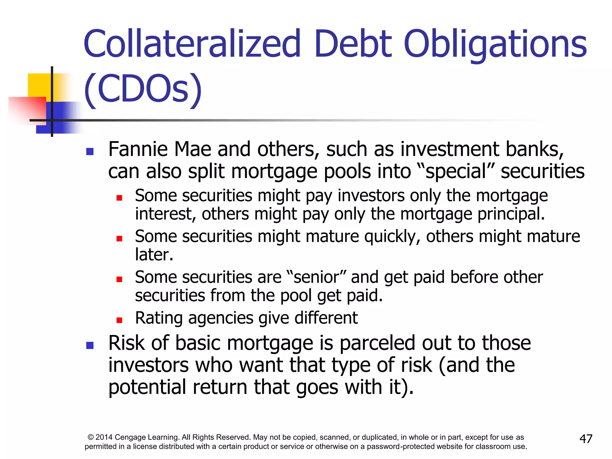 © 2014 Cengage Learning. All Rights Reserved. May not be copied, scanned, or duplicated, in whole or in part, except for use as
permitted in a license distributed with a certain product or service or otherwise on a password-protected website for classroom use.
47
Collateralized Debt Obligations
(CDOs)
 Fannie Mae and others, such as investment banks,
can also split mortgage pools into “special” securities
 Some securities might pay investors only the mortgage
interest, others might pay only the mortgage principal.
 Some securities might mature quickly, others might mature
later.
 Some securities are “senior” and get paid before other
securities from the pool get paid.
 Rating agencies give different
 Risk of basic mortgage is parceled out to those
investors who want that type of risk (and the
potential return that goes with it).
 