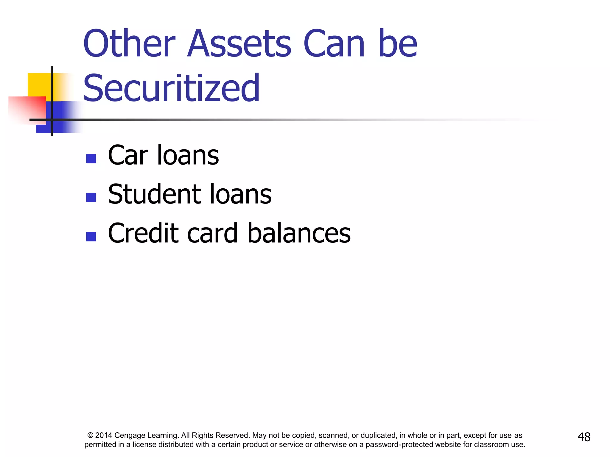 © 2014 Cengage Learning. All Rights Reserved. May not be copied, scanned, or duplicated, in whole or in part, except for use as
permitted in a license distributed with a certain product or service or otherwise on a password-protected website for classroom use.
48
Other Assets Can be
Securitized
 Car loans
 Student loans
 Credit card balances
 