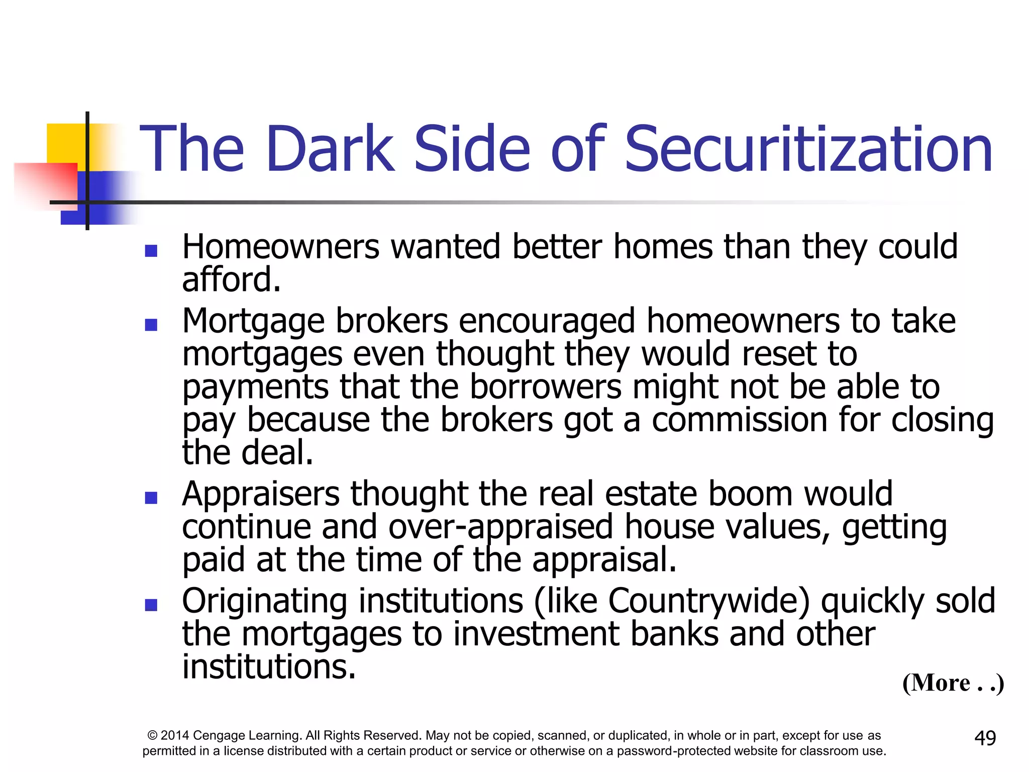 © 2014 Cengage Learning. All Rights Reserved. May not be copied, scanned, or duplicated, in whole or in part, except for use as
permitted in a license distributed with a certain product or service or otherwise on a password-protected website for classroom use.
49
The Dark Side of Securitization
 Homeowners wanted better homes than they could
afford.
 Mortgage brokers encouraged homeowners to take
mortgages even thought they would reset to
payments that the borrowers might not be able to
pay because the brokers got a commission for closing
the deal.
 Appraisers thought the real estate boom would
continue and over-appraised house values, getting
paid at the time of the appraisal.
 Originating institutions (like Countrywide) quickly sold
the mortgages to investment banks and other
institutions. (More . .)
 