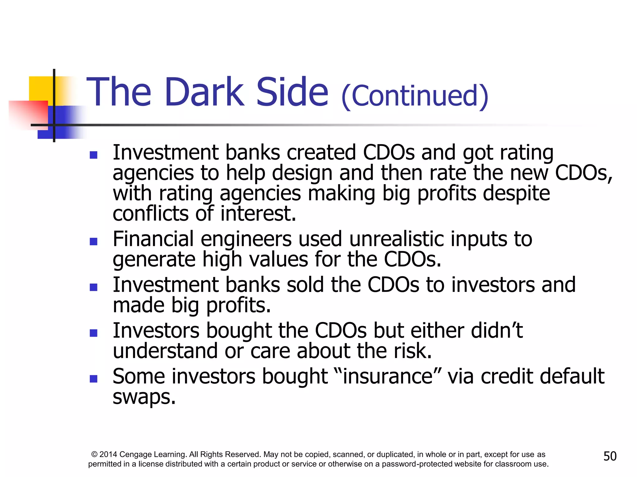 © 2014 Cengage Learning. All Rights Reserved. May not be copied, scanned, or duplicated, in whole or in part, except for use as
permitted in a license distributed with a certain product or service or otherwise on a password-protected website for classroom use.
50
The Dark Side (Continued)
 Investment banks created CDOs and got rating
agencies to help design and then rate the new CDOs,
with rating agencies making big profits despite
conflicts of interest.
 Financial engineers used unrealistic inputs to
generate high values for the CDOs.
 Investment banks sold the CDOs to investors and
made big profits.
 Investors bought the CDOs but either didn’t
understand or care about the risk.
 Some investors bought “insurance” via credit default
swaps.
 