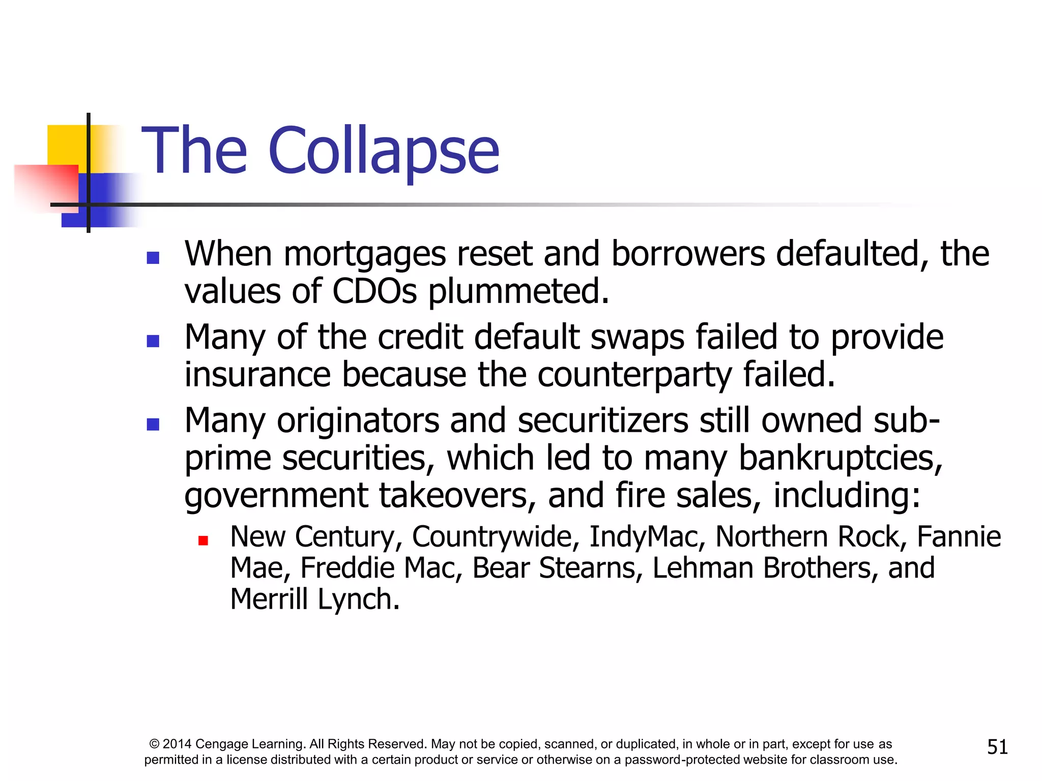 © 2014 Cengage Learning. All Rights Reserved. May not be copied, scanned, or duplicated, in whole or in part, except for use as
permitted in a license distributed with a certain product or service or otherwise on a password-protected website for classroom use.
51
The Collapse
 When mortgages reset and borrowers defaulted, the
values of CDOs plummeted.
 Many of the credit default swaps failed to provide
insurance because the counterparty failed.
 Many originators and securitizers still owned sub-
prime securities, which led to many bankruptcies,
government takeovers, and fire sales, including:
 New Century, Countrywide, IndyMac, Northern Rock, Fannie
Mae, Freddie Mac, Bear Stearns, Lehman Brothers, and
Merrill Lynch.
 
