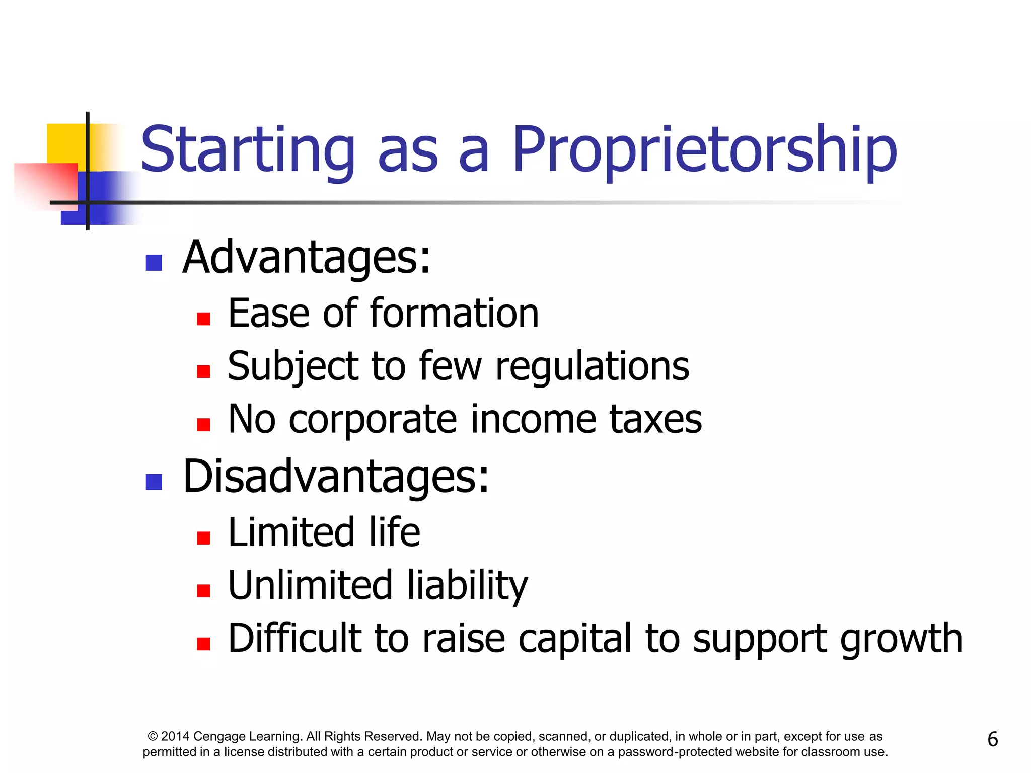 © 2014 Cengage Learning. All Rights Reserved. May not be copied, scanned, or duplicated, in whole or in part, except for use as
permitted in a license distributed with a certain product or service or otherwise on a password-protected website for classroom use.
6
Starting as a Proprietorship
 Advantages:
 Ease of formation
 Subject to few regulations
 No corporate income taxes
 Disadvantages:
 Limited life
 Unlimited liability
 Difficult to raise capital to support growth
 